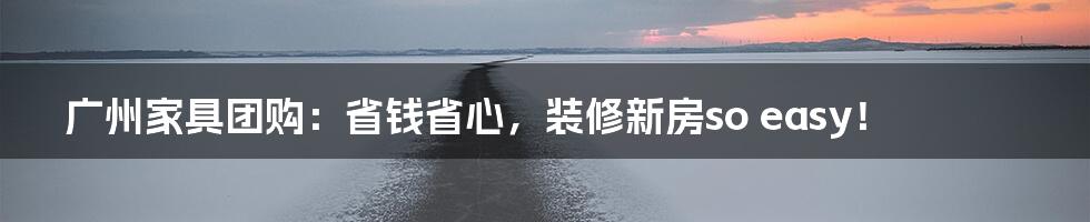 广州家具团购:省钱省心,装修新房so easy!