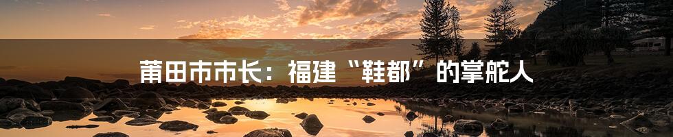 莆田市市长：福建“鞋都”的掌舵人