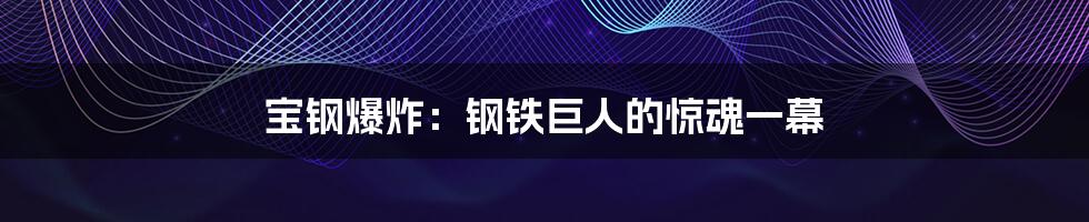 宝钢爆炸:钢铁巨人的惊魂一幕