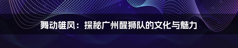 舞动雄风：探秘广州醒狮队的文化与魅力