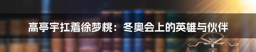 高亭宇扛着徐梦桃:冬奥会上的英雄与伙伴
