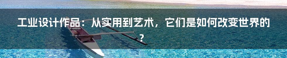 工业设计作品:从实用到艺术,它们是如何改变世界的?