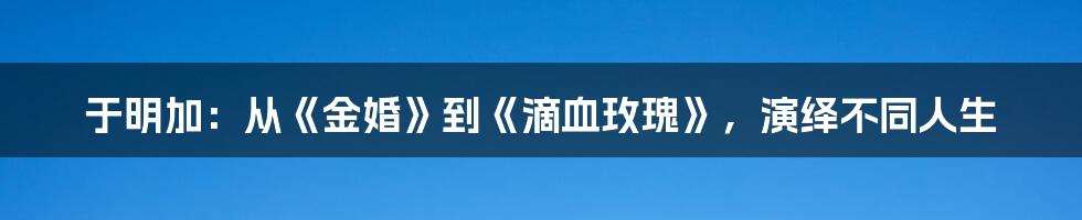 于明加:从《金婚》到《滴血玫瑰》,演绎不同人生