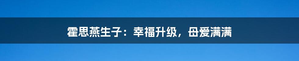 霍思燕生子:幸福升级,母爱满满