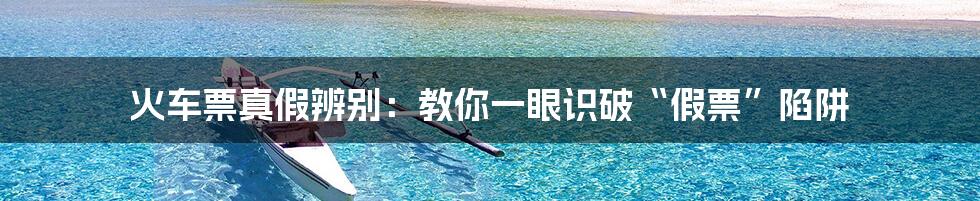 火车票真假辨别:教你一眼识破“假票”陷阱