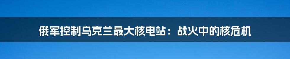 俄军控制乌克兰最大核电站：战火中的核危机