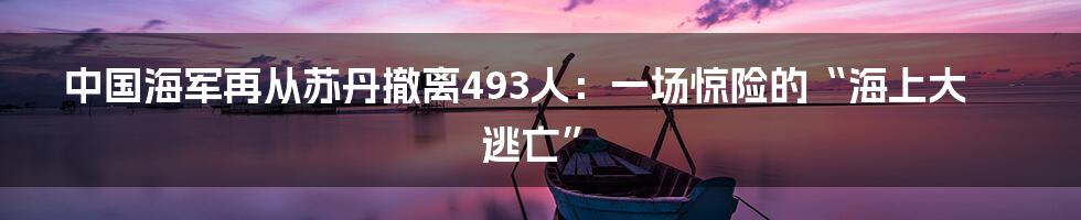 中国海军再从苏丹撤离493人:一场惊险的“海上大逃亡”