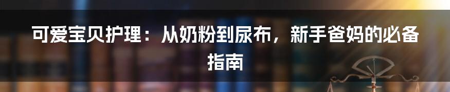 可爱宝贝护理:从奶粉到尿布,新手爸妈的必备指南