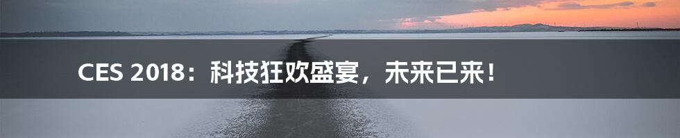 CES 2018：科技狂欢盛宴，未来已来！