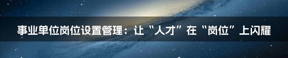 事业单位岗位设置管理:让“人才”在“岗位”上闪耀