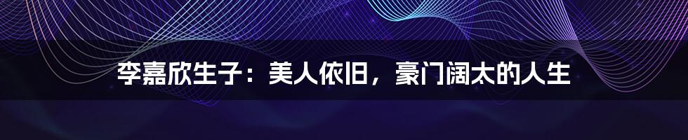 李嘉欣生子:美人依旧,豪门阔太的人生