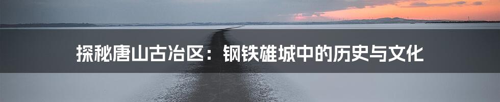 探秘唐山古冶区:钢铁雄城中的历史与文化