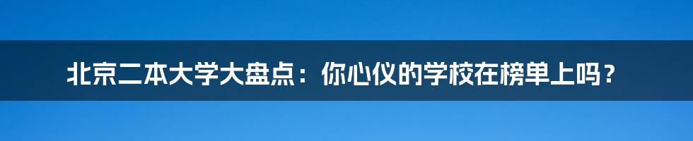 北京二本大学大盘点：你心仪的学校在榜单上吗？