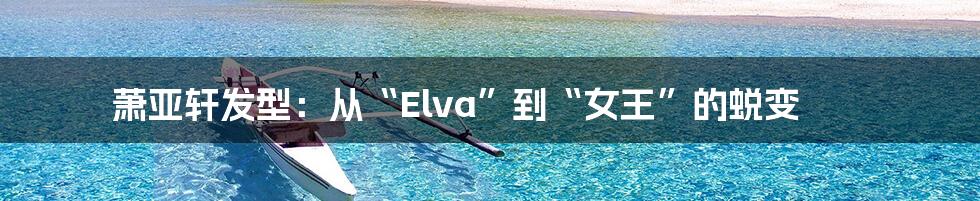 萧亚轩发型:从“Elva”到“女王”的蜕变