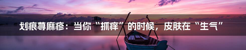 划痕荨麻疹:当你“抓痒”的时候,皮肤在“生气”