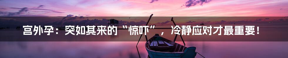 宫外孕:突如其来的“惊吓”,冷静应对才最重要!
