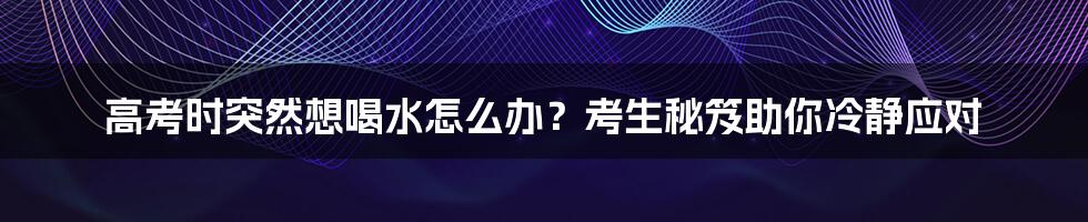 高考时突然想喝水怎么办?考生秘笈助你冷静应对