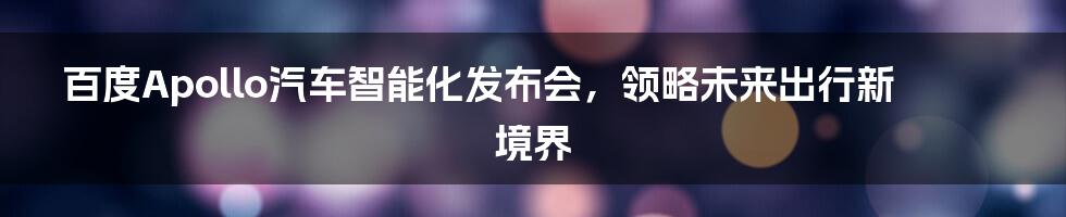百度Apollo汽车智能化发布会，领略未来出行新境界