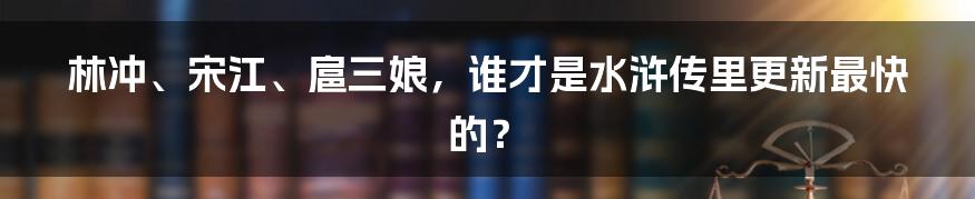 林冲、宋江、扈三娘,谁才是水浒传里更新最快的?
