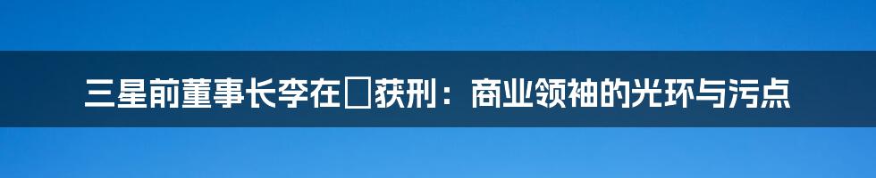 三星前董事长李在镕获刑:商业领袖的光环与污点