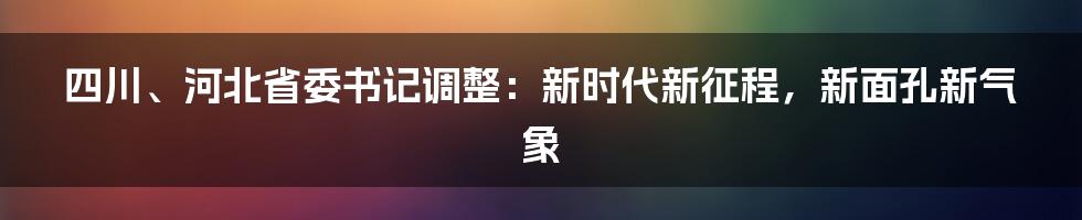 四川、河北省委书记调整：新时代新征程，新面孔新气象