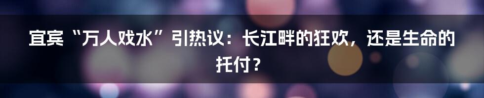 宜宾“万人戏水”引热议:长江畔的狂欢,还是生命的托付?