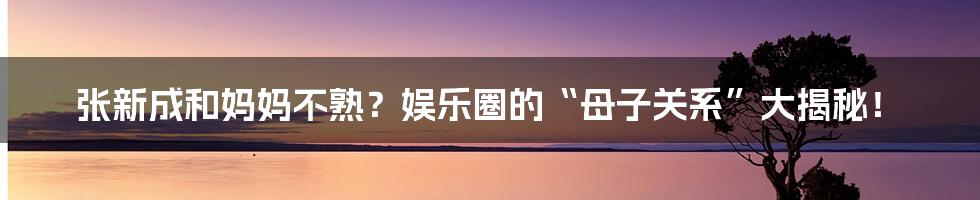 张新成和妈妈不熟?娱乐圈的“母子关系”大揭秘!