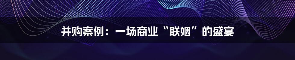 并购案例:一场商业“联姻”的盛宴