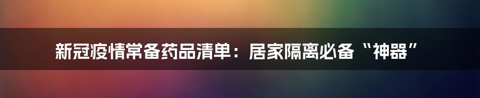 新冠疫情常备药品清单:居家隔离必备“神器”