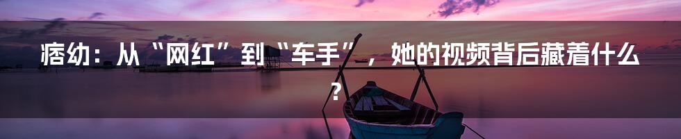 痞幼:从“网红”到“车手”,她的视频背后藏着什么?