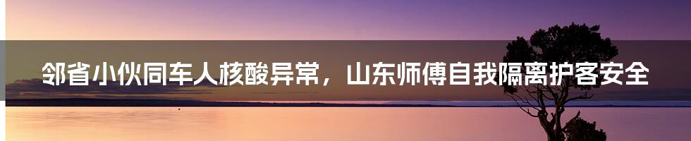 邻省小伙同车人核酸异常,山东师傅自我隔离护客安全