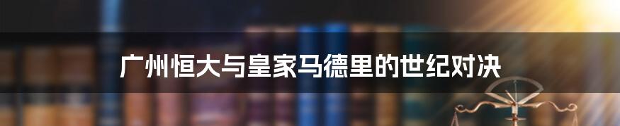 广州恒大与皇家马德里的世纪对决