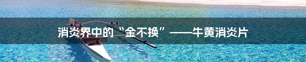 消炎界中的“金不换”——牛黄消炎片