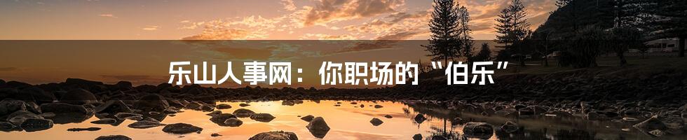 乐山人事网：你职场的“伯乐”