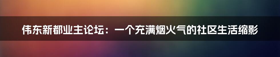 伟东新都业主论坛:一个充满烟火气的社区生活缩影