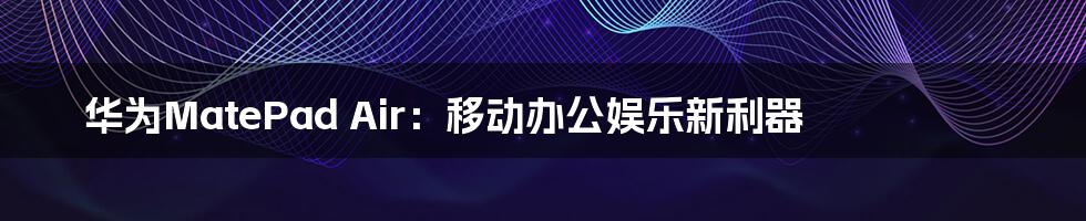 华为MatePad Air：移动办公娱乐新利器