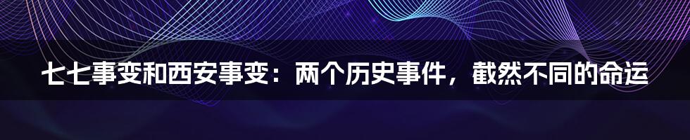 七七事变和西安事变:两个历史事件,截然不同的命运