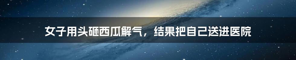 女子用头砸西瓜解气,结果把自己送进医院
