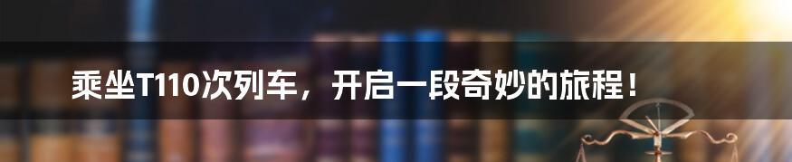 乘坐T110次列车,开启一段奇妙的旅程!