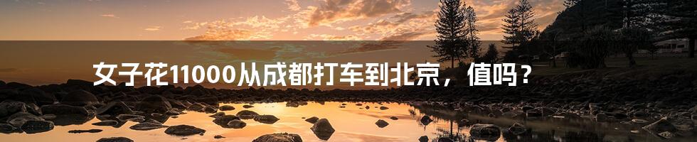 女子花11000从成都打车到北京,值吗?