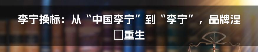 李宁换标:从“中国李宁”到“李宁”,品牌涅槃重生