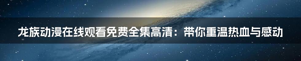 龙族动漫在线观看免费全集高清:带你重温热血与感动