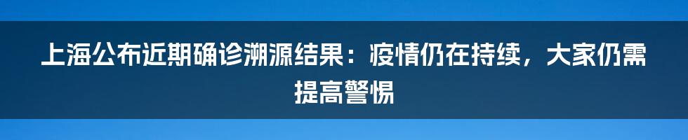 上海公布近期确诊溯源结果:疫情仍在持续,大家仍需提高警惕