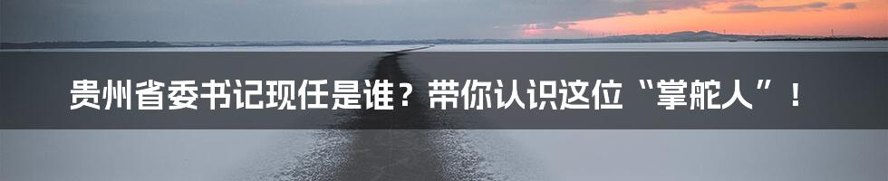 贵州省委书记现任是谁?带你认识这位“掌舵人”!
