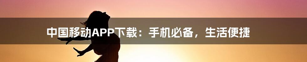 中国移动APP下载：手机必备，生活便捷
