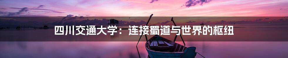 四川交通大学:连接蜀道与世界的枢纽