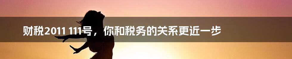 财税2011 111号,你和税务的关系更近一步