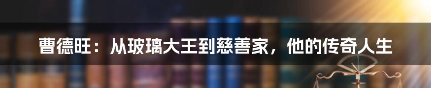 曹德旺:从玻璃大王到慈善家,他的传奇人生