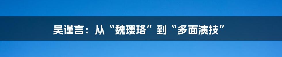 吴谨言:从“魏璎珞”到“多面演技”