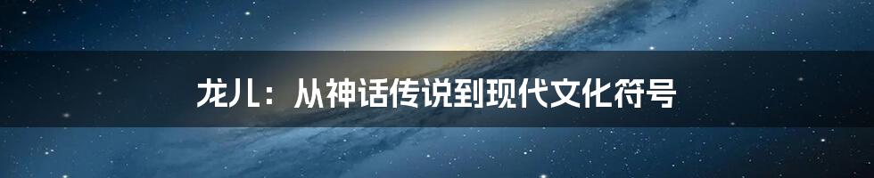 龙儿:从神话传说到现代文化符号